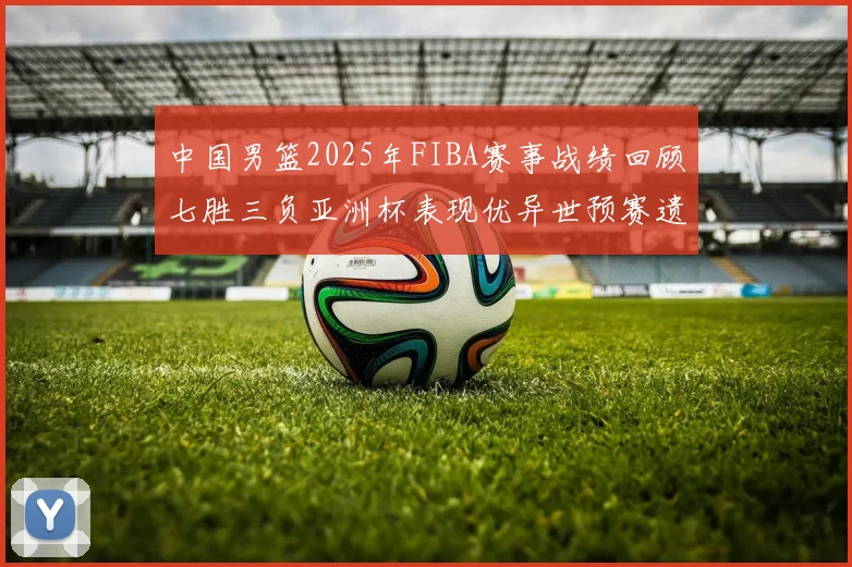 中国男篮2025年FIBA赛事战绩回顾七胜三负亚洲杯表现优异世预赛遗憾负于韩国