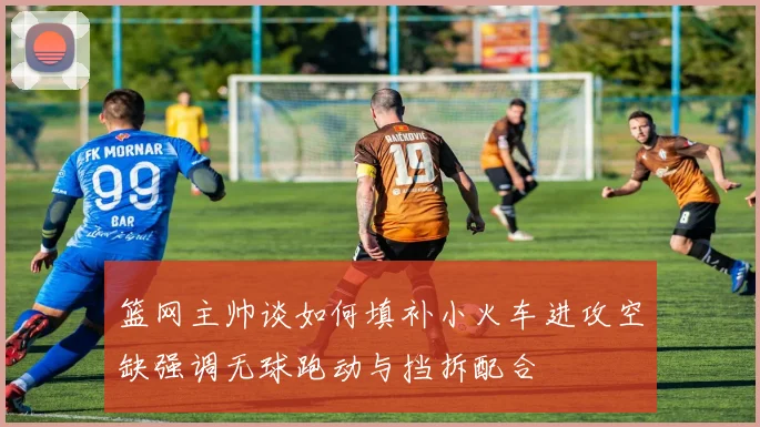 篮网主帅谈如何填补小火车进攻空缺强调无球跑动与挡拆配合