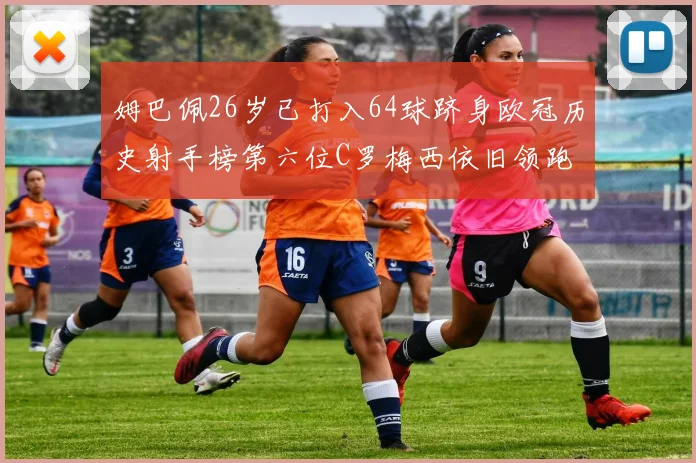 姆巴佩26岁已打入64球跻身欧冠历史射手榜第六位C罗梅西依旧领跑