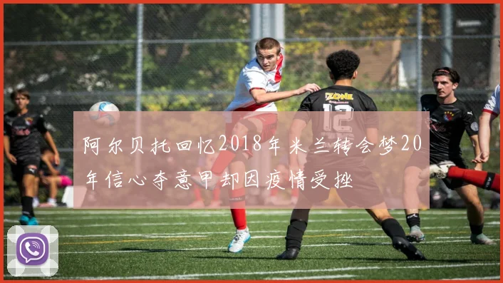阿尔贝托回忆2018年米兰转会梦20年信心夺意甲却因疫情受挫