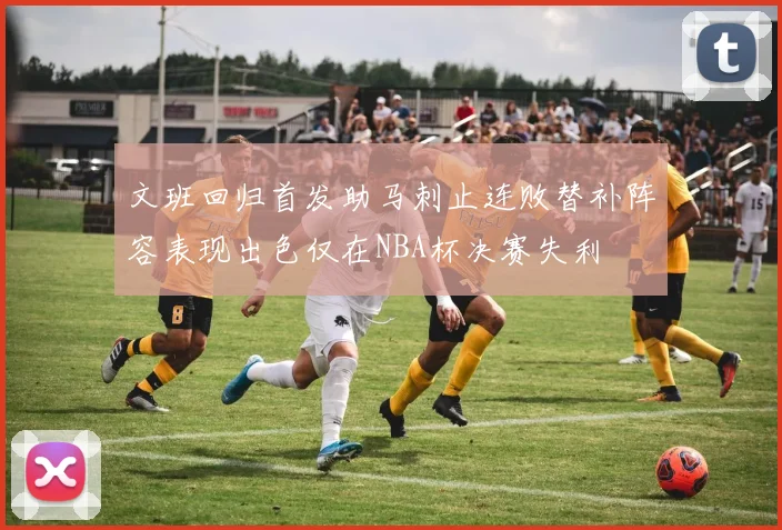 文班回归首发助马刺止连败替补阵容表现出色仅在NBA杯决赛失利