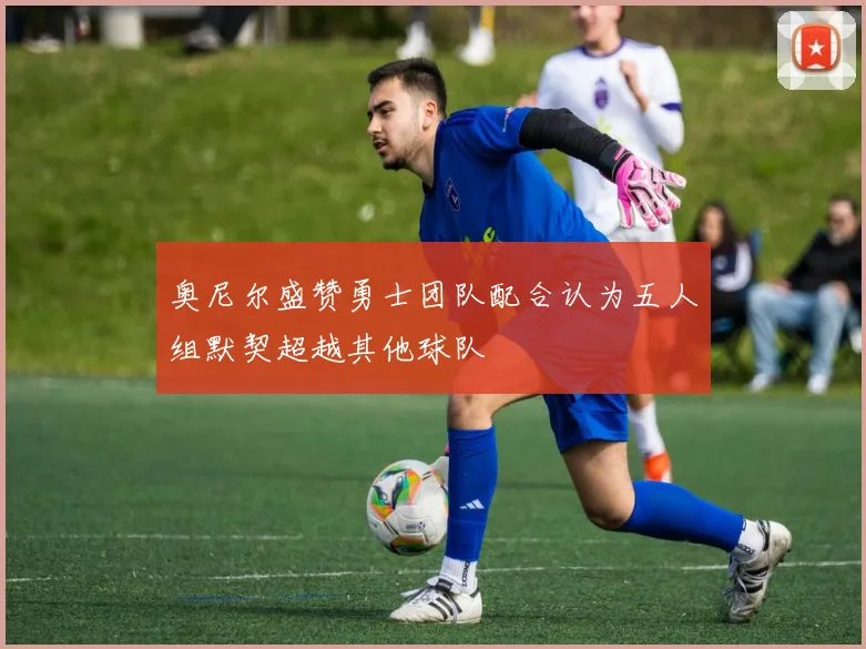 奥尼尔盛赞勇士团队配合认为五人组默契超越其他球队