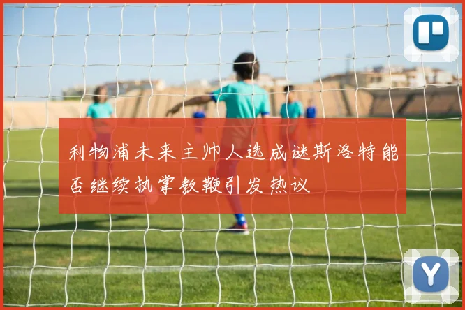 利物浦未来主帅人选成谜斯洛特能否继续执掌教鞭引发热议