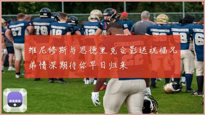 维尼修斯与恩德里克合影送祝福兄弟情深期待你早日归来