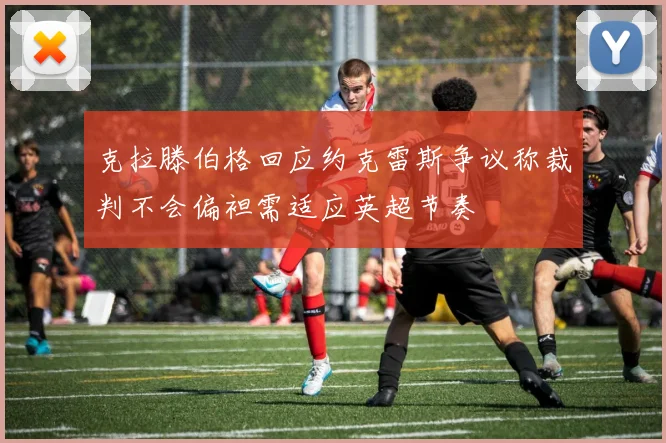 克拉滕伯格回应约克雷斯争议称裁判不会偏袒需适应英超节奏