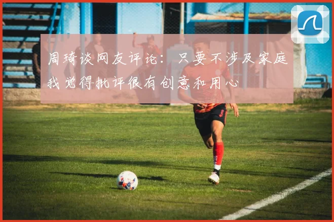 周琦谈网友评论：只要不涉及家庭我觉得批评很有创意和用心