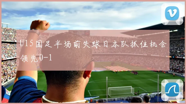 U15国足半场前失球日本队抓住机会领先0-1