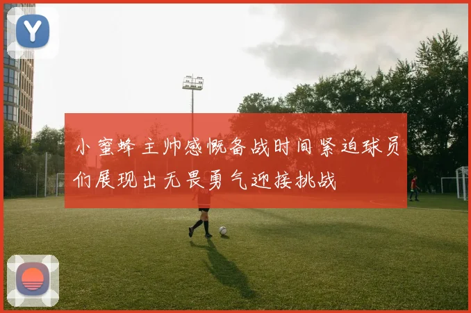 小蜜蜂主帅感慨备战时间紧迫球员们展现出无畏勇气迎接挑战