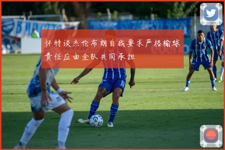 怀特谈杰伦布朗自我要求严格输球责任应由全队共同承担