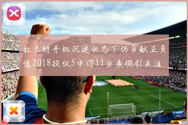 杜兰特手机沉迷状态下仍贡献正负值2018投仅5中得11分表现引关注