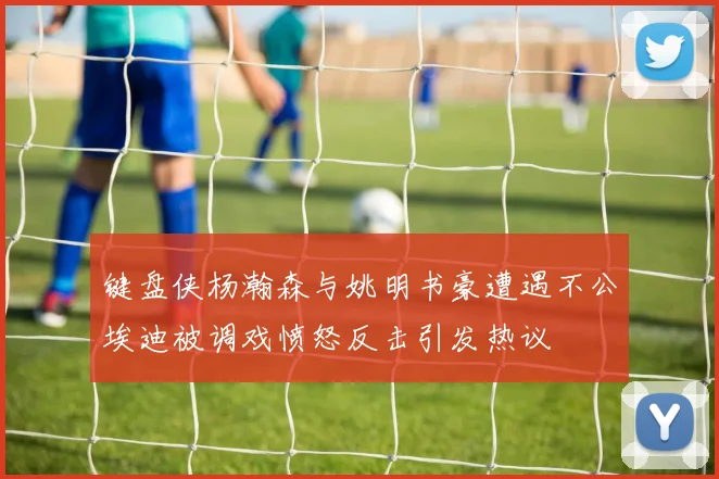 键盘侠杨瀚森与姚明书豪遭遇不公埃迪被调戏愤怒反击引发热议