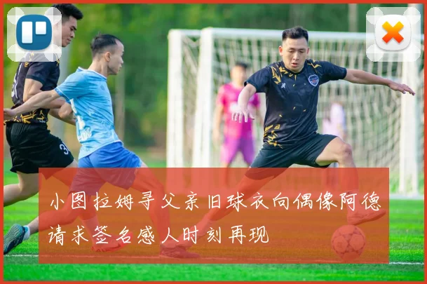 小图拉姆寻父亲旧球衣向偶像阿德请求签名感人时刻再现