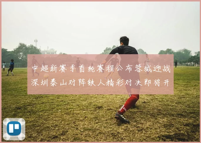 中超新赛季首轮赛程公布蓉城迎战深圳泰山对阵铁人精彩对决即将开启