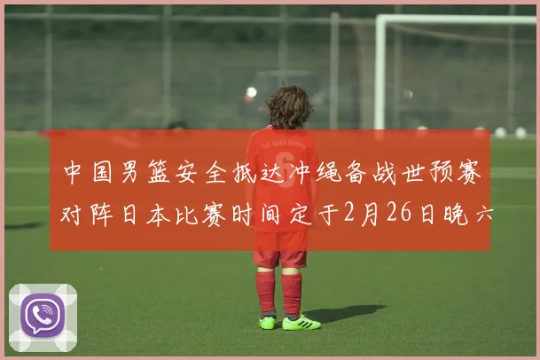 中国男篮安全抵达冲绳备战世预赛对阵日本比赛时间定于2月26日晚六点五分