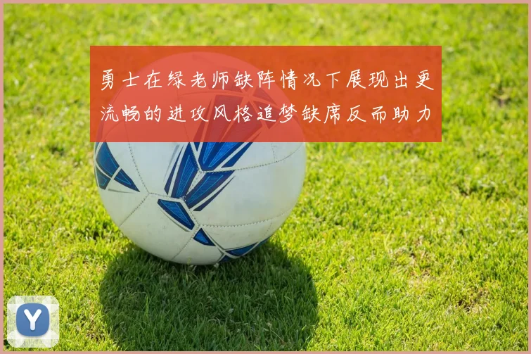 勇士在绿老师缺阵情况下展现出更流畅的进攻风格追梦缺席反而助力球队表现提升