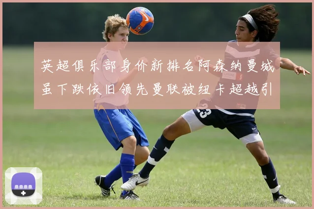 英超俱乐部身价新排名阿森纳曼城虽下跌依旧领先曼联被纽卡超越引关注