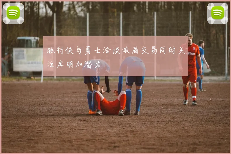 独行侠与勇士洽谈浓眉交易同时关注库明加潜力
