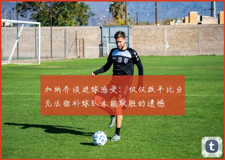 加纳乔谈进球感受：仅仅扳平比分无法弥补球队未能取胜的遗憾
