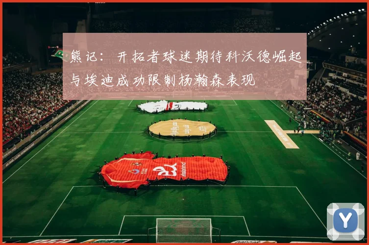 熊记：开拓者球迷期待科沃德崛起与埃迪成功限制杨瀚森表现