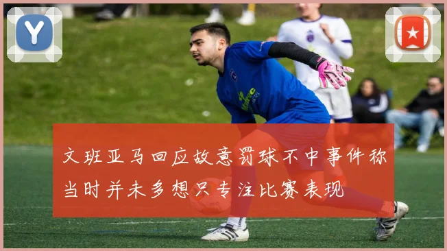 文班亚马回应故意罚球不中事件称当时并未多想只专注比赛表现
