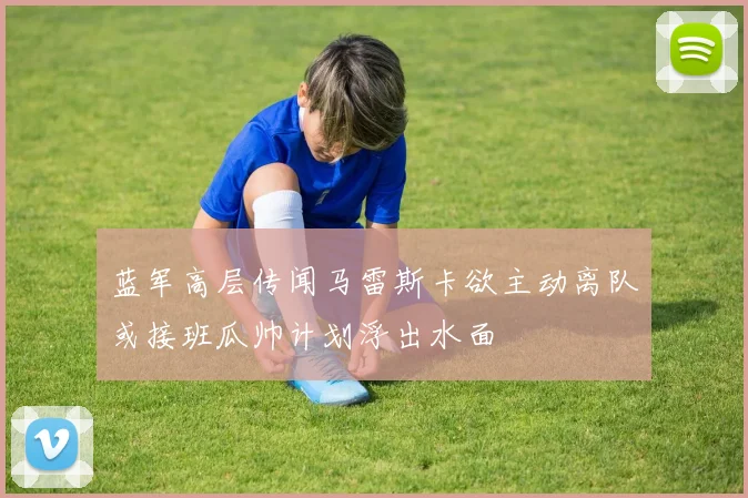 蓝军高层传闻马雷斯卡欲主动离队或接班瓜帅计划浮出水面