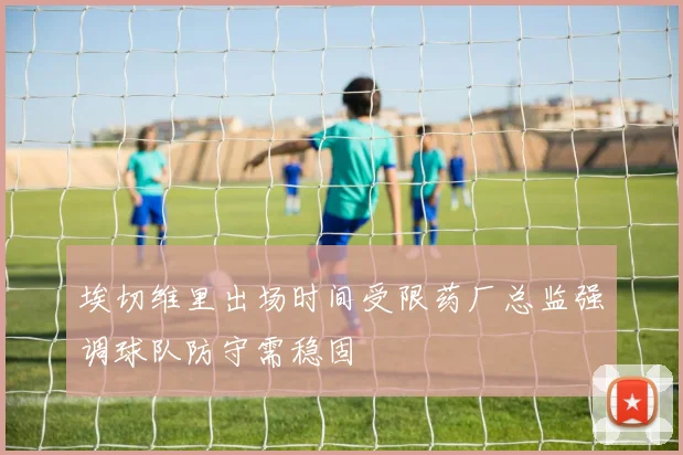 埃切维里出场时间受限药厂总监强调球队防守需稳固