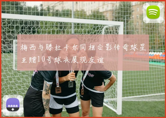 梅西与滕杜卡尔同框合影传奇球星互赠10号球衣展现友谊