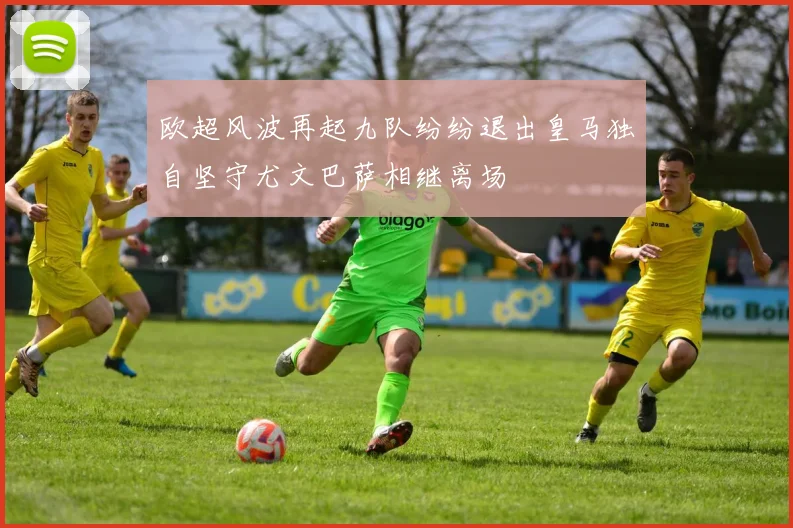 欧超风波再起九队纷纷退出皇马独自坚守尤文巴萨相继离场
