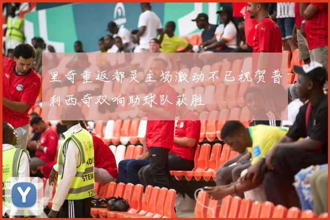 里奇重返都灵主场激动不已祝贺普利西奇双响助球队获胜