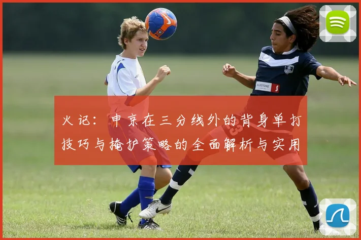 火记：申京在三分线外的背身单打技巧与掩护策略的全面解析与实用指南