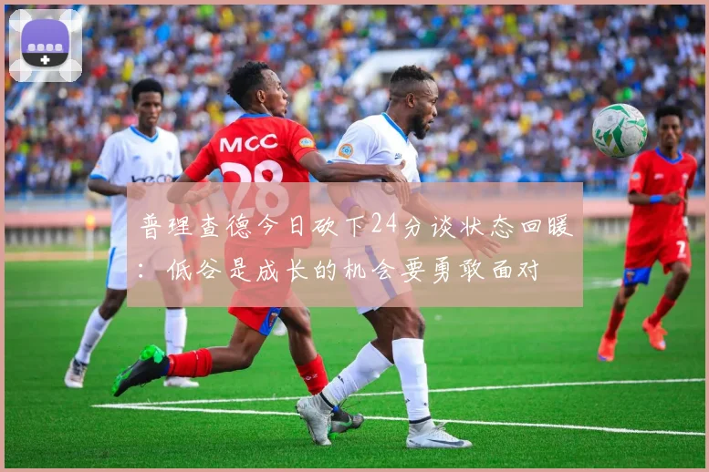 普理查德今日砍下24分谈状态回暖：低谷是成长的机会要勇敢面对