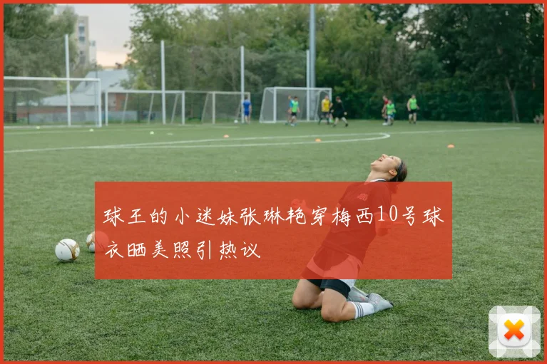 球王的小迷妹张琳艳穿梅西10号球衣晒美照引热议