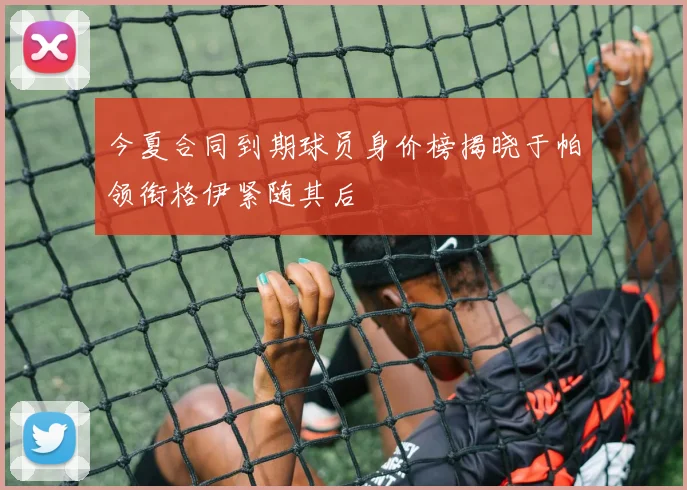 今夏合同到期球员身价榜揭晓于帕领衔格伊紧随其后