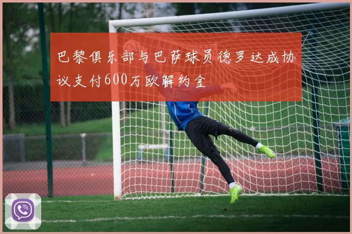 巴黎俱乐部与巴萨球员德罗达成协议支付600万欧解约金
