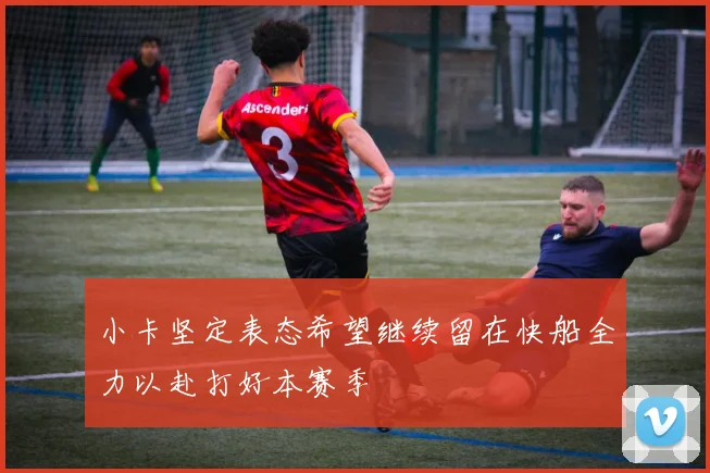 小卡坚定表态希望继续留在快船全力以赴打好本赛季