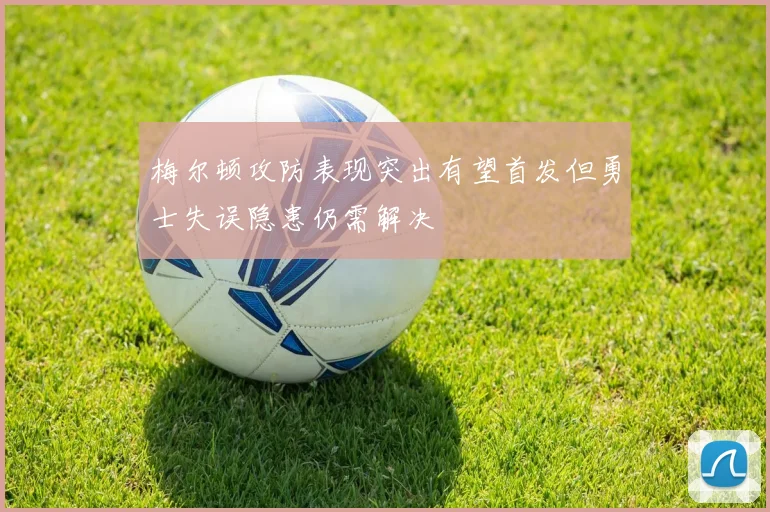 梅尔顿攻防表现突出有望首发但勇士失误隐患仍需解决