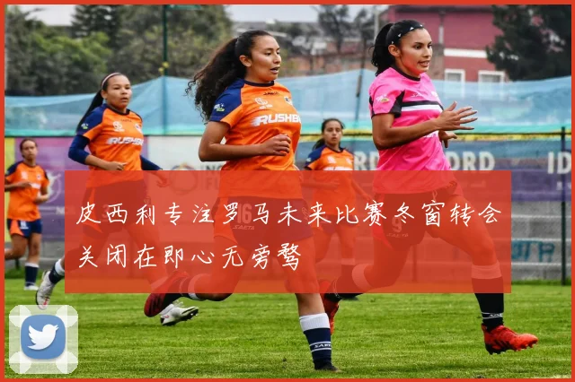 皮西利专注罗马未来比赛冬窗转会关闭在即心无旁骛