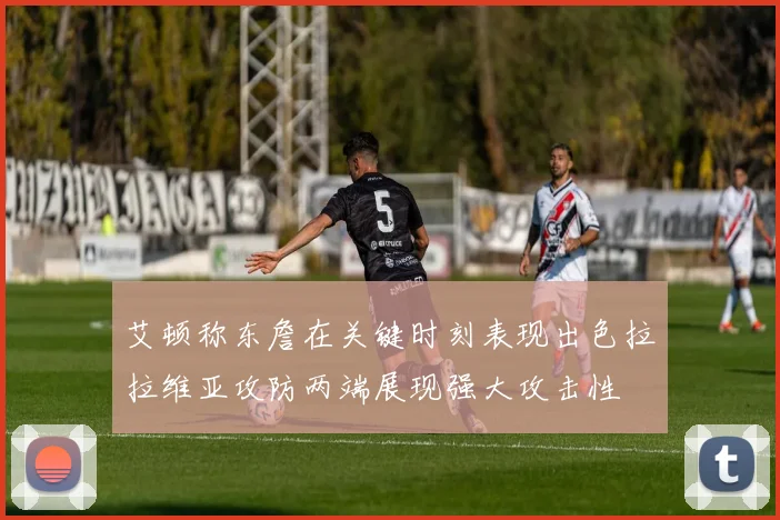 艾顿称东詹在关键时刻表现出色拉拉维亚攻防两端展现强大攻击性