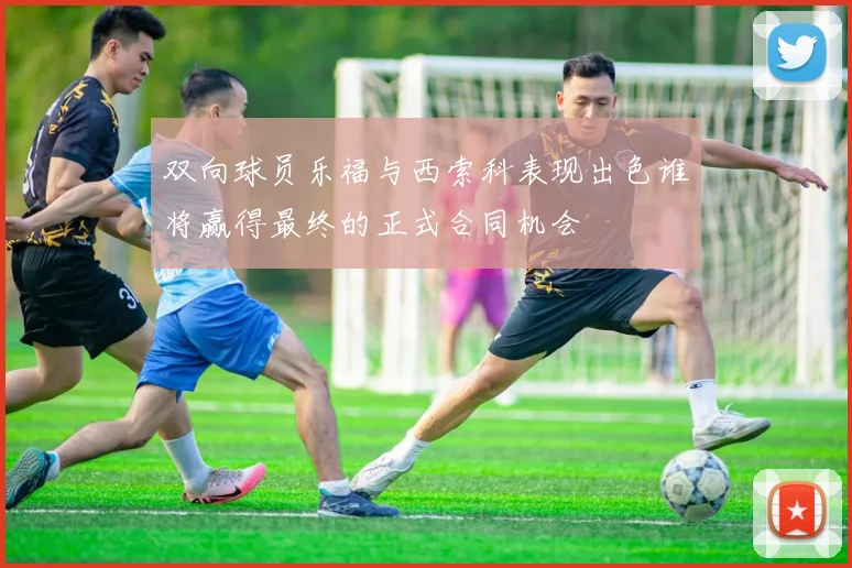 双向球员乐福与西索科表现出色谁将赢得最终的正式合同机会