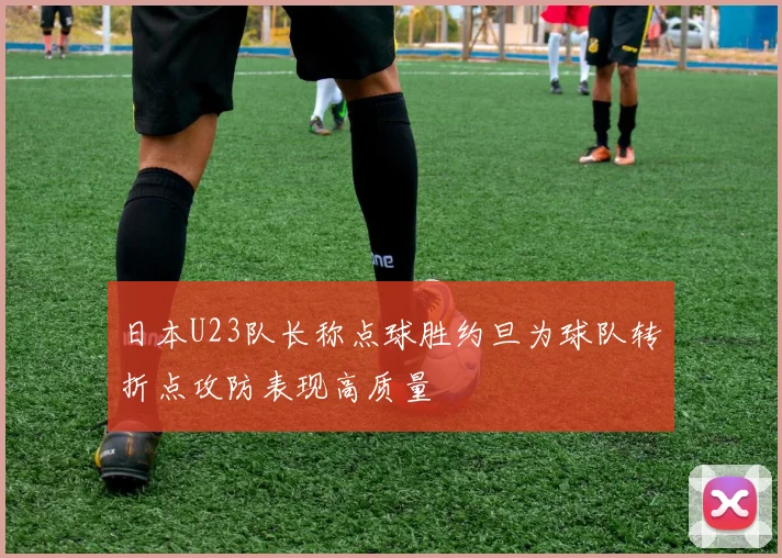 日本U23队长称点球胜约旦为球队转折点攻防表现高质量