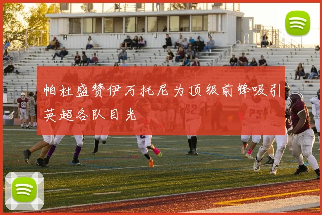 帕杜盛赞伊万托尼为顶级前锋吸引英超各队目光