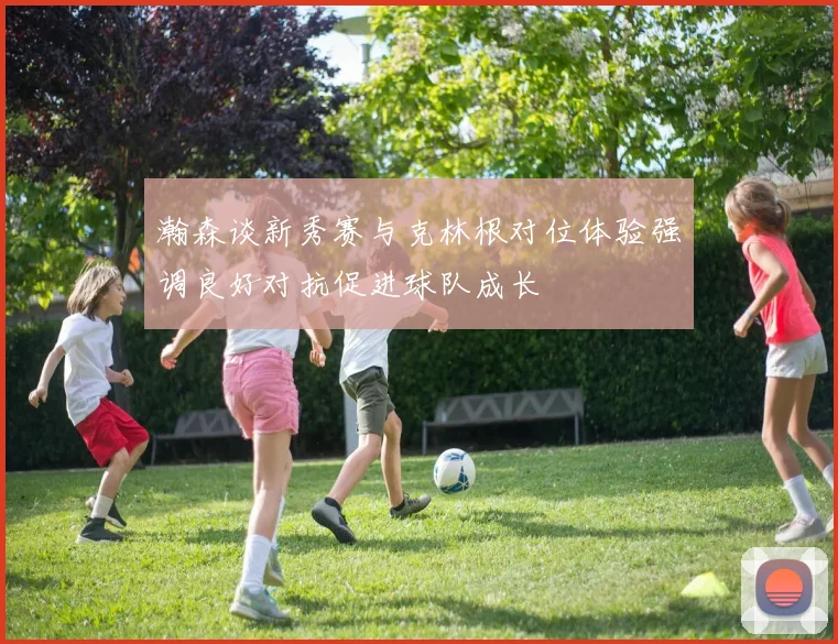 瀚森谈新秀赛与克林根对位体验强调良好对抗促进球队成长