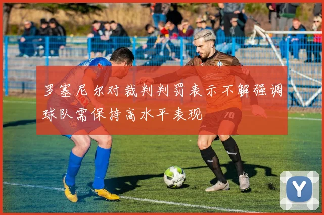 罗塞尼尔对裁判判罚表示不解强调球队需保持高水平表现