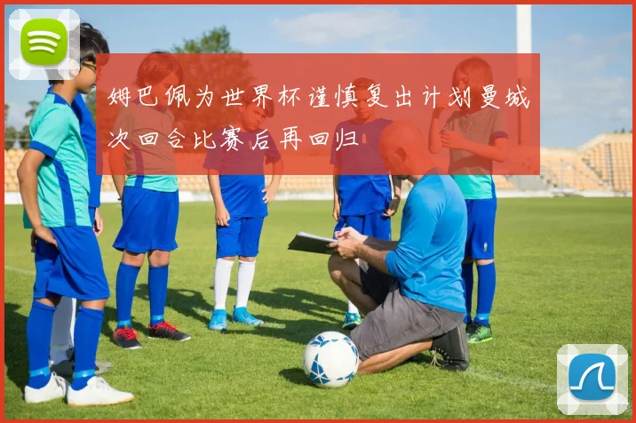 姆巴佩为世界杯谨慎复出计划曼城次回合比赛后再回归
