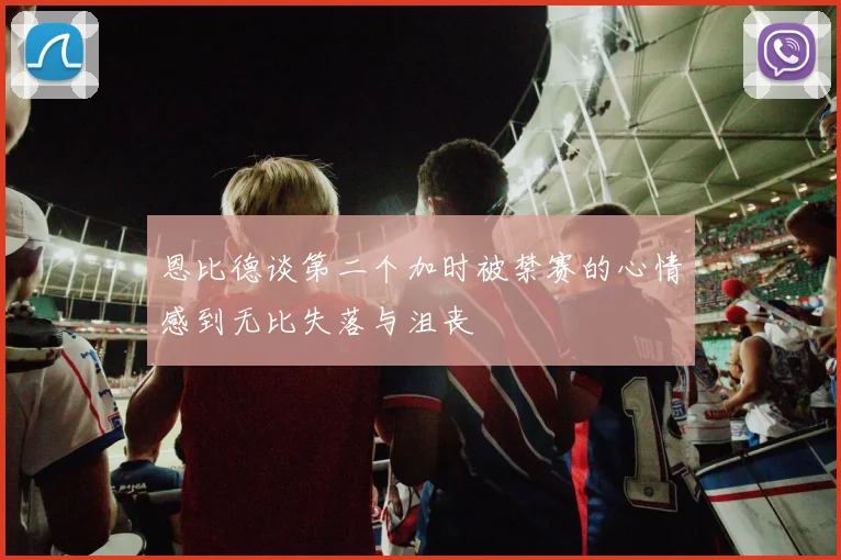 恩比德谈第二个加时被禁赛的心情感到无比失落与沮丧