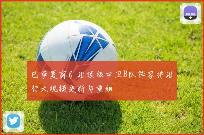 巴萨夏窗引进顶级中卫B队阵容将进行大规模更新与重组