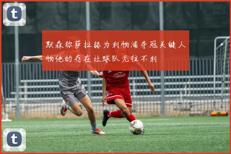 默森称萨拉赫为利物浦夺冠关键人物他的存在让球队无往不利