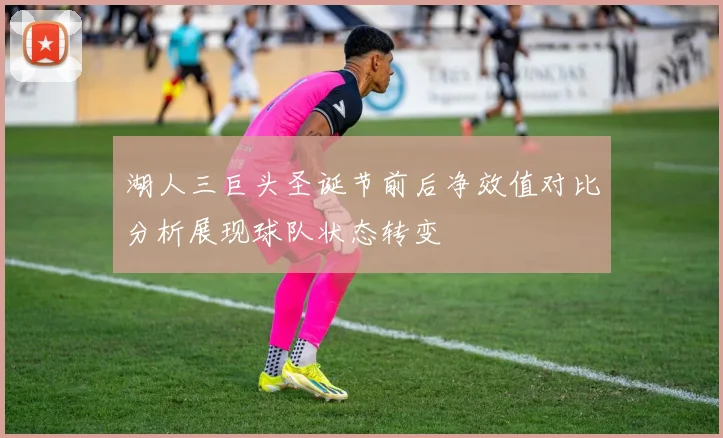 湖人三巨头圣诞节前后净效值对比分析展现球队状态转变