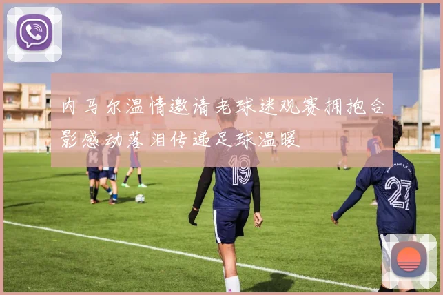 内马尔温情邀请老球迷观赛拥抱合影感动落泪传递足球温暖